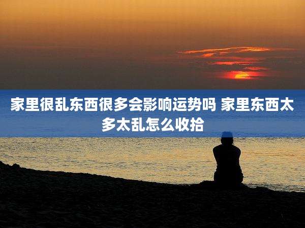 家里很乱东西很多会影响运势吗 家里东西太多太乱怎么收拾