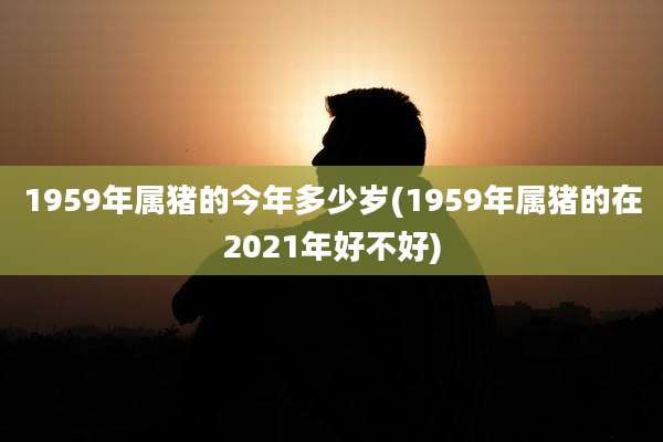 1959年属猪的今年多少岁(1959年属猪的在2021年好不好)