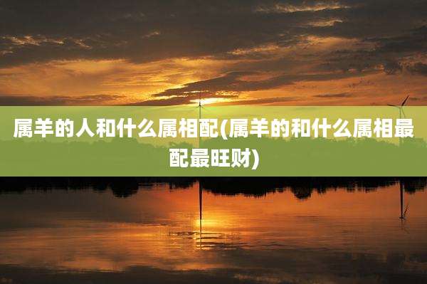 属羊的人和什么属相配(属羊的和什么属相最配最旺财)