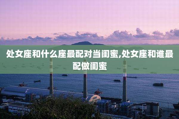 处女座和什么座最配对当闺蜜,处女座和谁最配做闺蜜