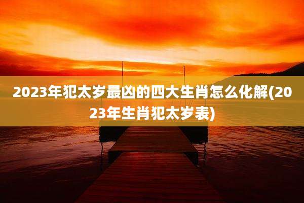 2023年犯太岁最凶的四大生肖怎么化解(2023年生肖犯太岁表)
