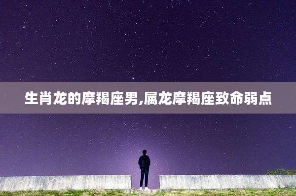 生肖龙的摩羯座男,属龙摩羯座致命弱点
