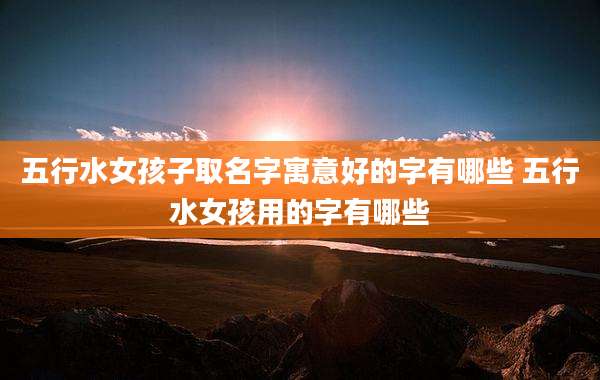 五行水女孩子取名字寓意好的字有哪些 五行水女孩用的字有哪些