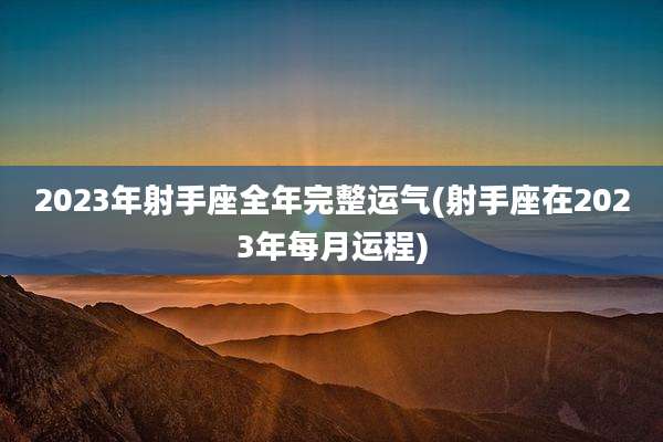 2023年射手座全年完整运气(射手座在2023年每月运程)