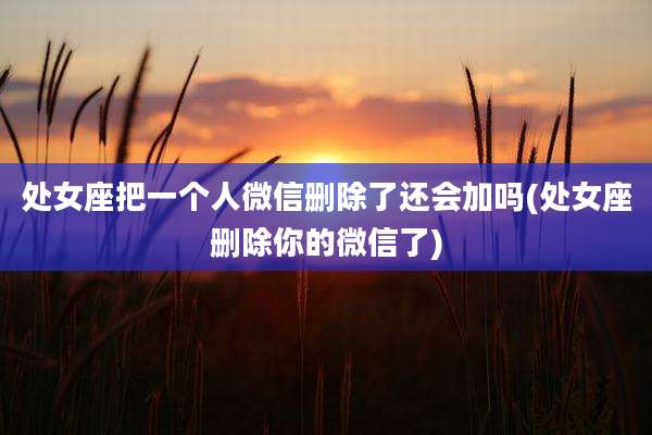 处女座把一个人微信删除了还会加吗(处女座删除你的微信了)