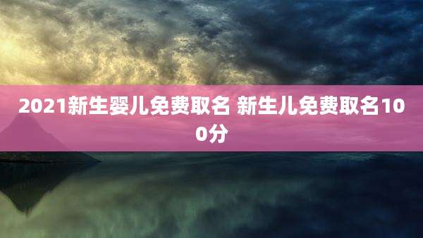 2021新生婴儿免费取名 新生儿免费取名100分