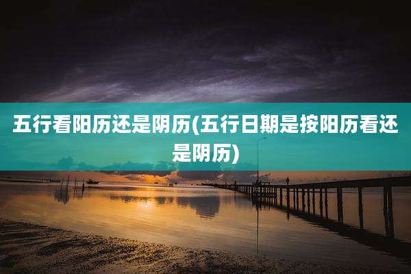五行看阳历还是阴历(五行日期是按阳历看还是阴历)