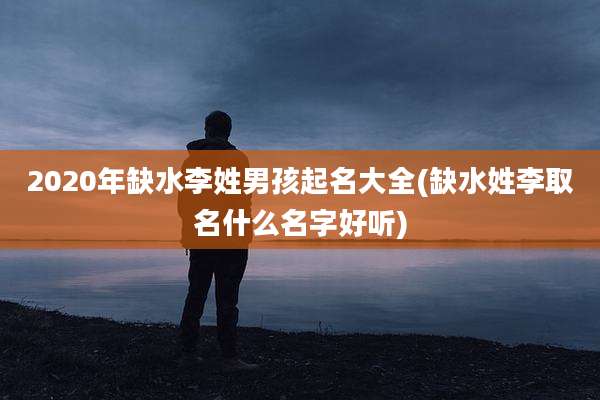 2020年缺水李姓男孩起名大全(缺水姓李取名什么名字好听)