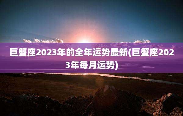 巨蟹座2023年的全年运势最新(巨蟹座2023年每月运势)
