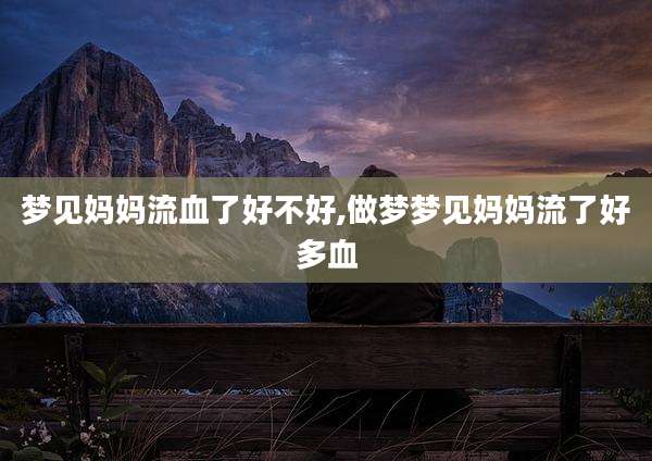 梦见妈妈流血了好不好,做梦梦见妈妈流了好多血