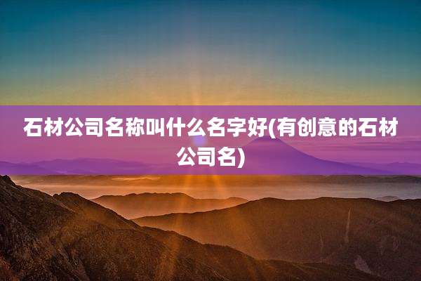 石材公司名称叫什么名字好(有创意的石材公司名)