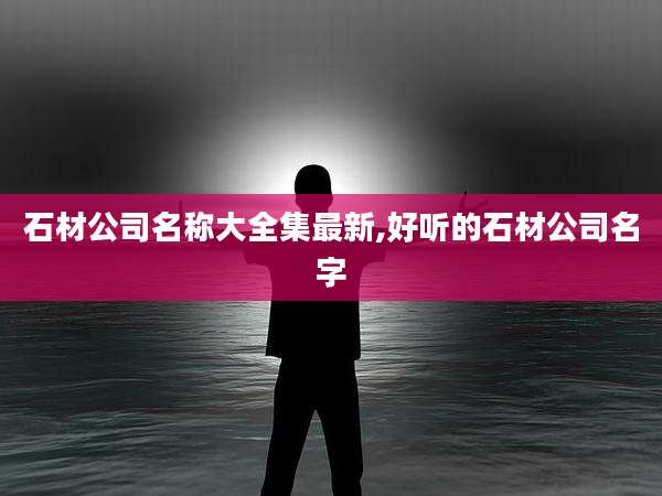 石材公司名称大全集最新,好听的石材公司名字