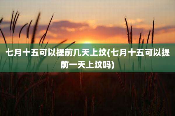 七月十五可以提前几天上坟(七月十五可以提前一天上坟吗)