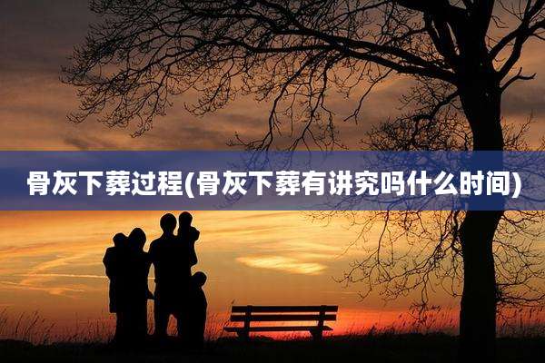 骨灰下葬过程(骨灰下葬有讲究吗什么时间)