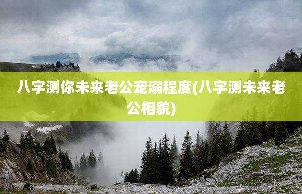 八字测你未来老公宠溺程度(八字测未来老公相貌)