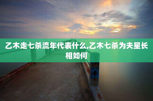 乙木走七杀流年代表什么,乙木七杀为夫星长相如何