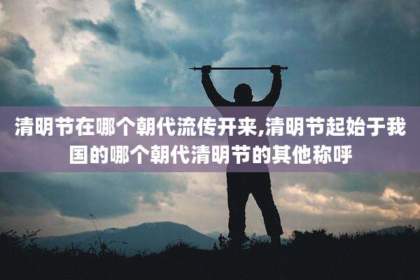 清明节在哪个朝代流传开来,清明节起始于我国的哪个朝代清明节的其他称呼