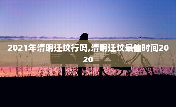 2021年清明迁坟行吗,清明迁坟最佳时间2020