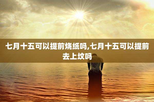 七月十五可以提前烧纸吗,七月十五可以提前去上坟吗