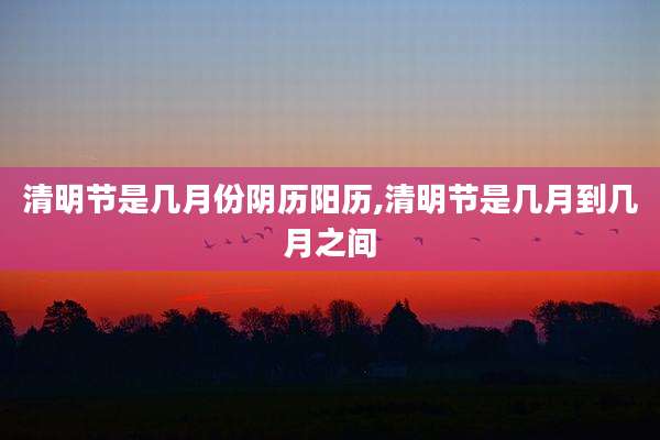 清明节是几月份阴历阳历,清明节是几月到几月之间