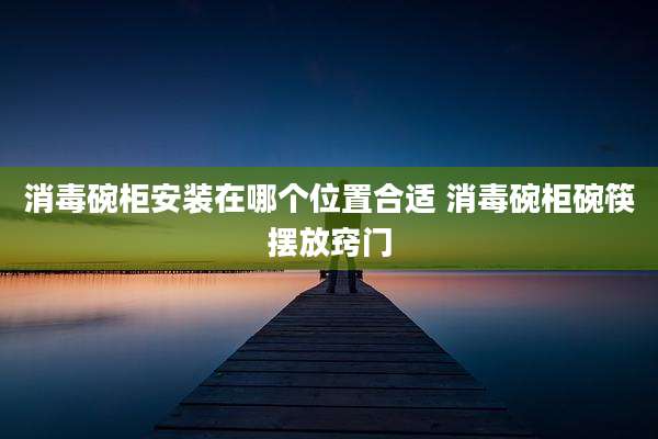 消毒碗柜安装在哪个位置合适 消毒碗柜碗筷摆放窍门