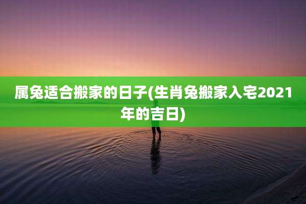 属兔适合搬家的日子(生肖兔搬家入宅2021年的吉日)