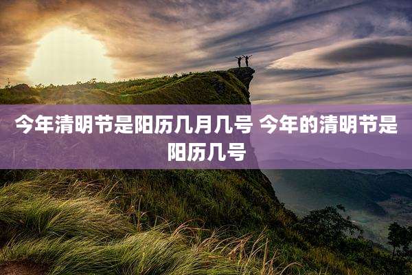 今年清明节是阳历几月几号 今年的清明节是阳历几号