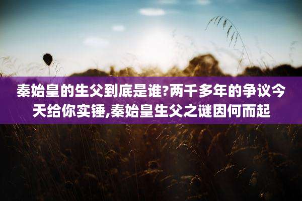 秦始皇的生父到底是谁?两千多年的争议今天给你实锤,秦始皇生父之谜因何而起