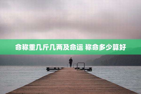 命称重几斤几两及命运 称命多少算好