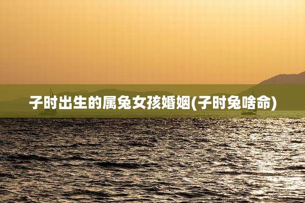 子时出生的属兔女孩婚姻(子时兔啥命)