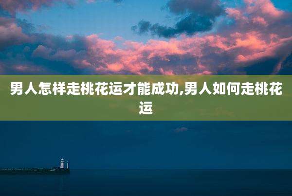 男人怎样走桃花运才能成功,男人如何走桃花运
