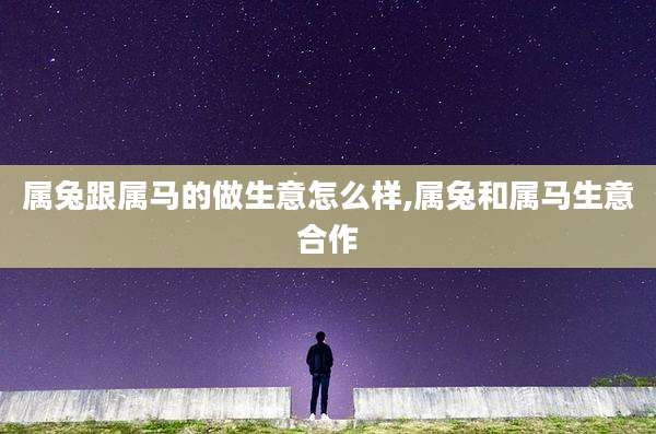 属兔跟属马的做生意怎么样,属兔和属马生意合作
