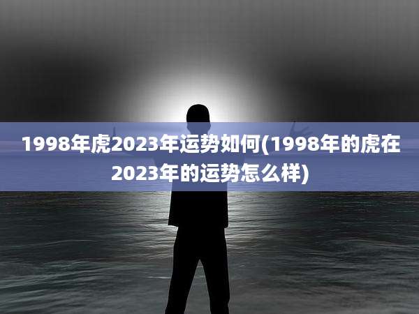 1998年虎2023年运势如何(1998年的虎在2023年的运势怎么样)