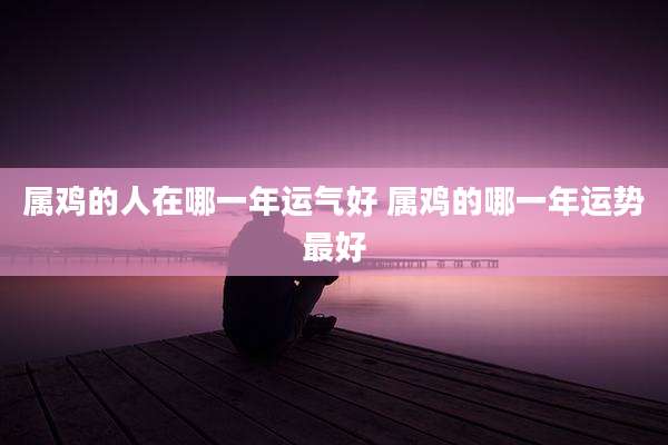 属鸡的人在哪一年运气好 属鸡的哪一年运势最好