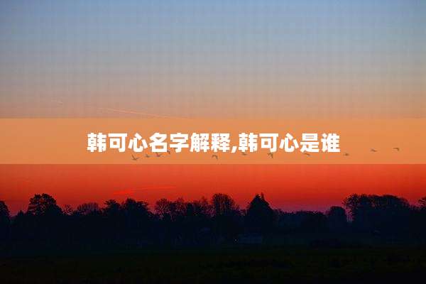 韩可心名字解释,韩可心是谁