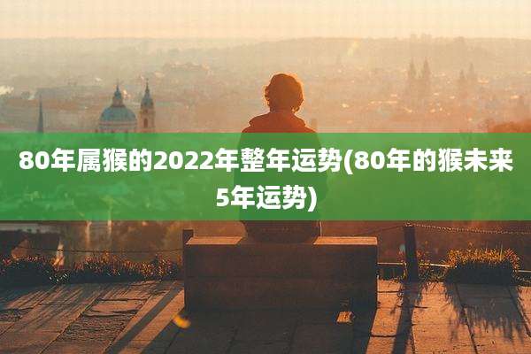 80年属猴的2022年整年运势(80年的猴未来5年运势)