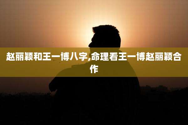 赵丽颖和王一博八字,命理看王一博赵丽颖合作