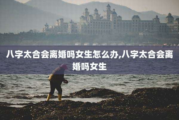 八字太合会离婚吗女生怎么办,八字太合会离婚吗女生