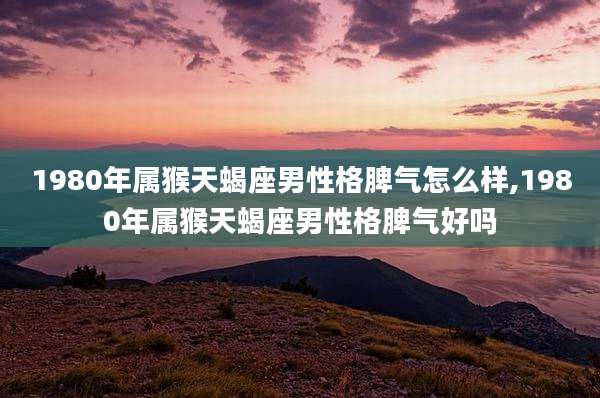 1980年属猴天蝎座男性格脾气怎么样,1980年属猴天蝎座男性格脾气好吗