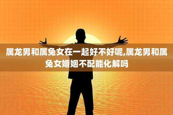属龙男和属兔女在一起好不好呢,属龙男和属兔女婚姻不配能化解吗