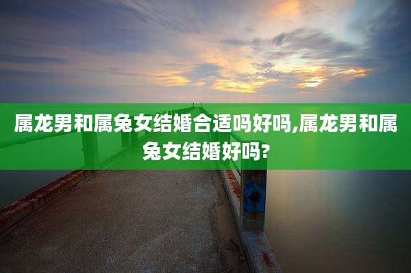 属龙男和属兔女结婚合适吗好吗,属龙男和属兔女结婚好吗?