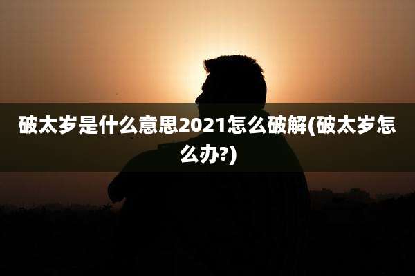破太岁是什么意思2021怎么破解(破太岁怎么办?)