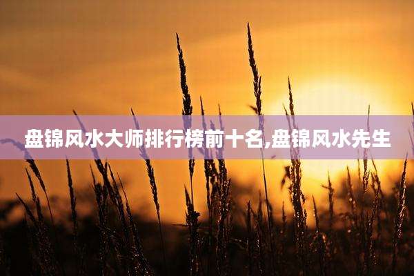 盘锦风水大师排行榜前十名,盘锦风水先生