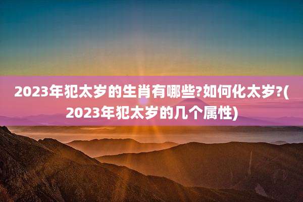 2023年犯太岁的生肖有哪些?如何化太岁?(2023年犯太岁的几个属性)