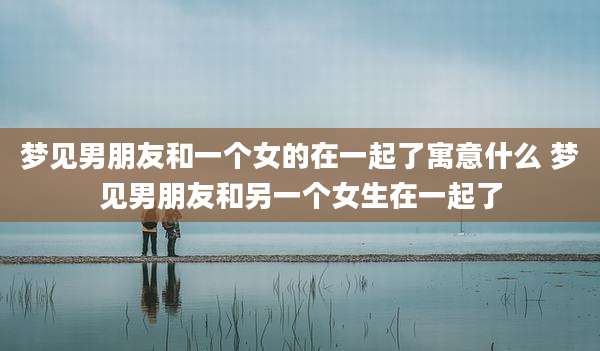 梦见男朋友和一个女的在一起了寓意什么 梦见男朋友和另一个女生在一起了