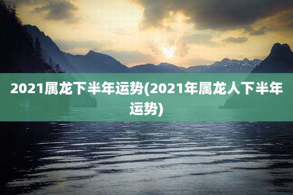 2021属龙下半年运势(2021年属龙人下半年运势)