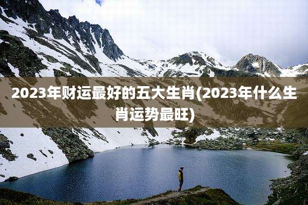 2023年财运最好的五大生肖(2023年什么生肖运势最旺)
