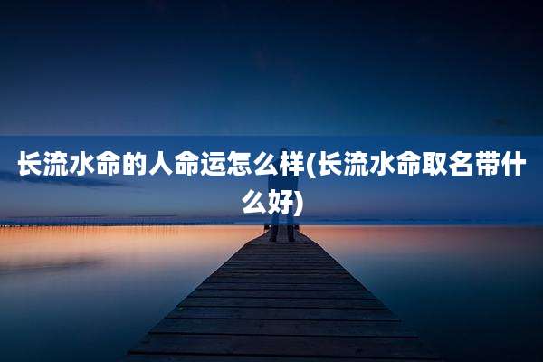 长流水命的人命运怎么样(长流水命取名带什么好)