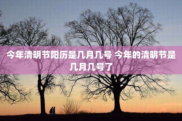 今年清明节阳历是几月几号 今年的清明节是几月几号了