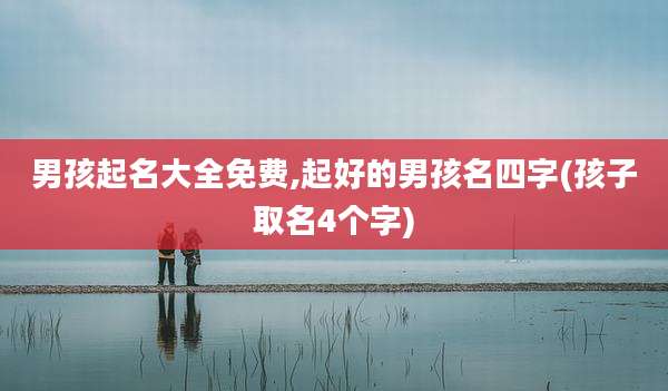 男孩起名大全免费,起好的男孩名四字(孩子取名4个字)